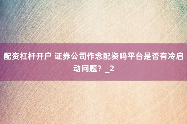 配资杠杆开户 证券公司作念配资吗平台是否有冷启动问题？_2