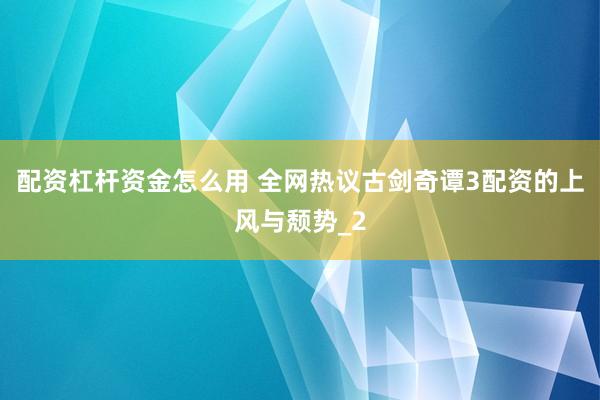 配资杠杆资金怎么用 全网热议古剑奇谭3配资的上风与颓势_2