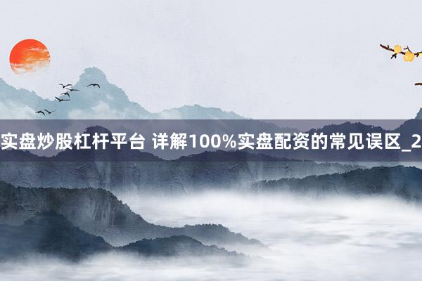 实盘炒股杠杆平台 详解100%实盘配资的常见误区_2