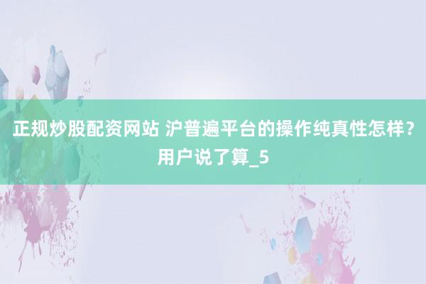 正规炒股配资网站 沪普遍平台的操作纯真性怎样？用户说了算_5