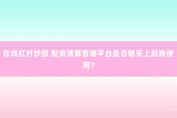 在线杠杆炒股 配资清算暂缓平台是否稳妥上班族使用？