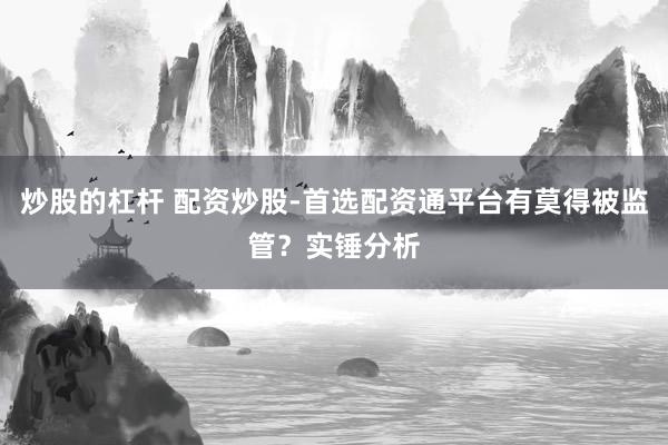 炒股的杠杆 配资炒股-首选配资通平台有莫得被监管？实锤分析