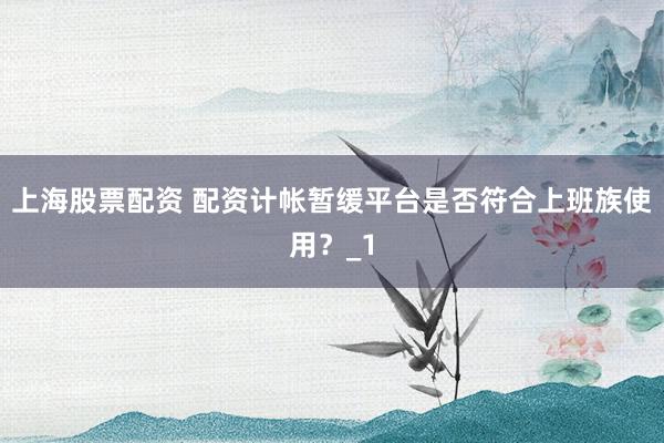 上海股票配资 配资计帐暂缓平台是否符合上班族使用？_1