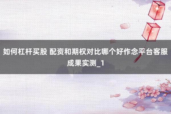 如何杠杆买股 配资和期权对比哪个好作念平台客服成果实测_1