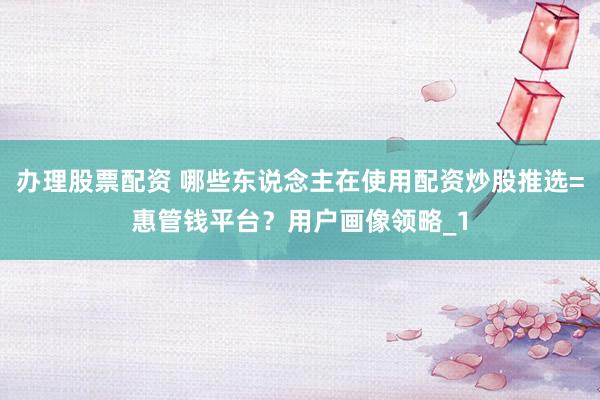 办理股票配资 哪些东说念主在使用配资炒股推选=惠管钱平台？用户画像领略_1