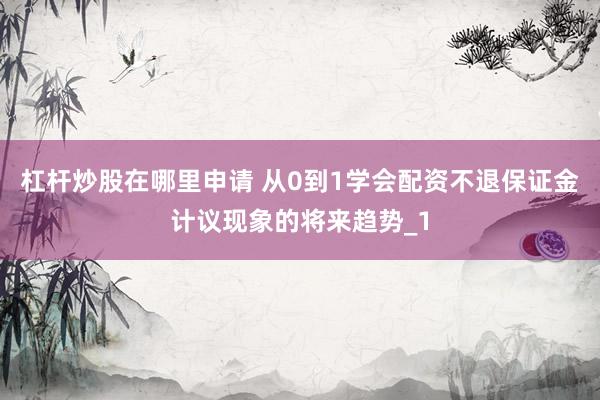 杠杆炒股在哪里申请 从0到1学会配资不退保证金计议现象的将来趋势_1