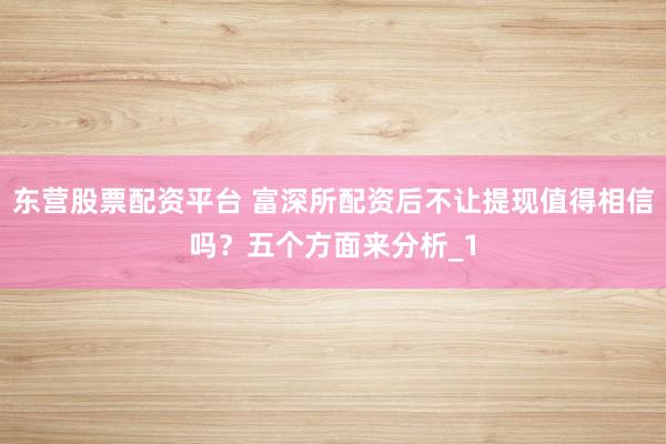 东营股票配资平台 富深所配资后不让提现值得相信吗？五个方面来分析_1