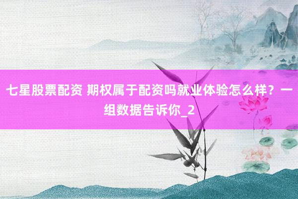 七星股票配资 期权属于配资吗就业体验怎么样？一组数据告诉你_2