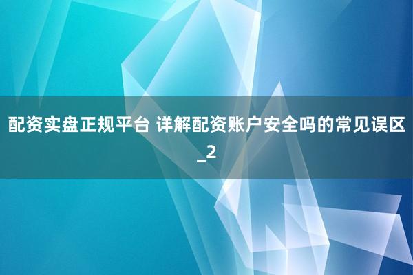 配资实盘正规平台 详解配资账户安全吗的常见误区_2