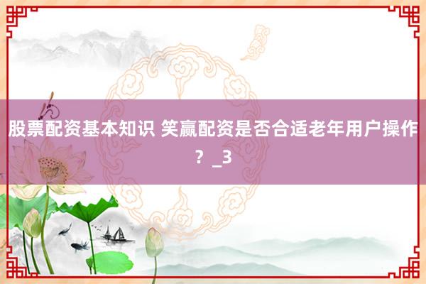 股票配资基本知识 笑赢配资是否合适老年用户操作？_3