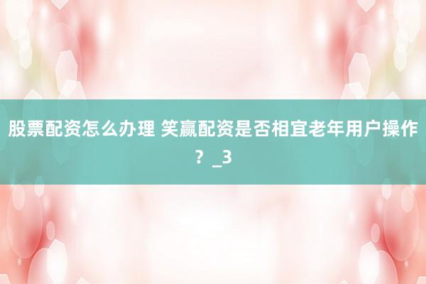 股票配资怎么办理 笑赢配资是否相宜老年用户操作？_3
