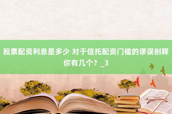 股票配资利息是多少 对于信托配资门槛的谬误剖释你有几个？_3