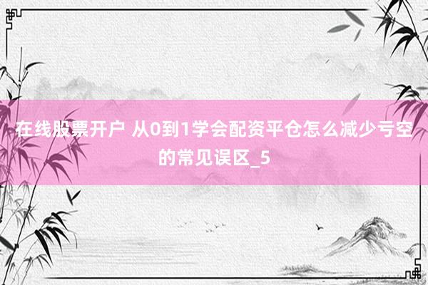 在线股票开户 从0到1学会配资平仓怎么减少亏空的常见误区_5