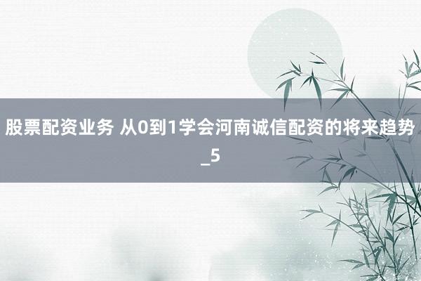 股票配资业务 从0到1学会河南诚信配资的将来趋势_5