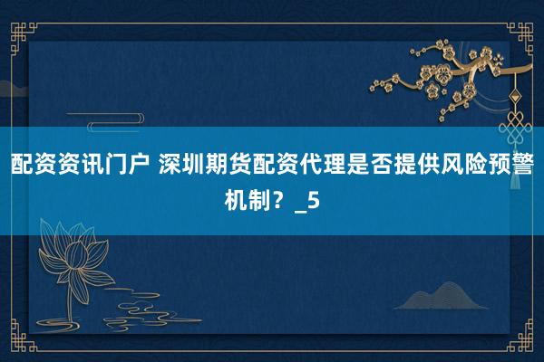 配资资讯门户 深圳期货配资代理是否提供风险预警机制？_5