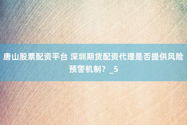 唐山股票配资平台 深圳期货配资代理是否提供风险预警机制?_5