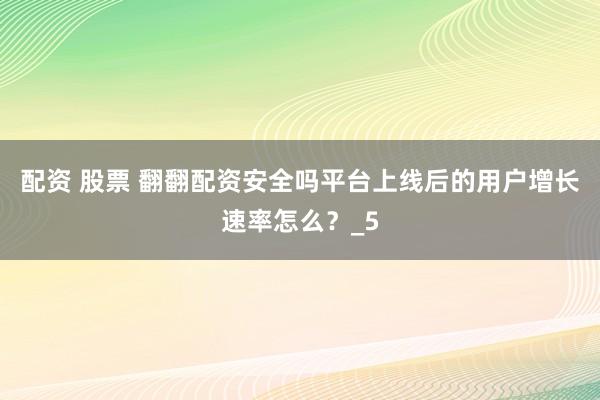 配资 股票 翻翻配资安全吗平台上线后的用户增长速率怎么？_5