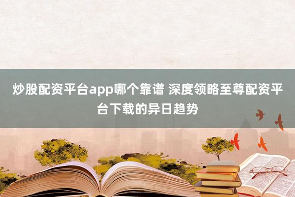 炒股配资平台app哪个靠谱 深度领略至尊配资平台下载的异日趋势