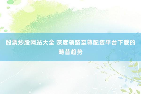 股票炒股网站大全 深度领路至尊配资平台下载的畴昔趋势