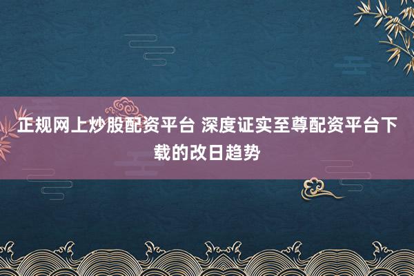 正规网上炒股配资平台 深度证实至尊配资平台下载的改日趋势