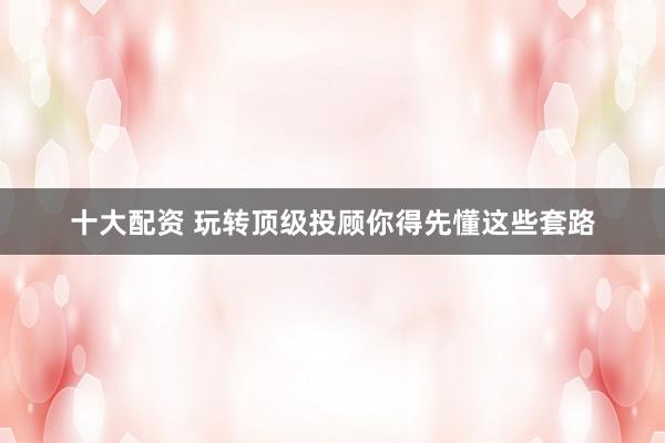 十大配资 玩转顶级投顾你得先懂这些套路