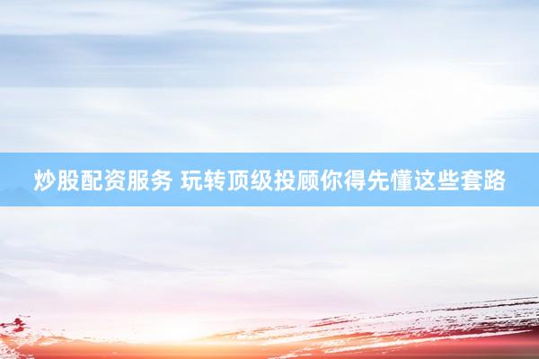 炒股配资服务 玩转顶级投顾你得先懂这些套路