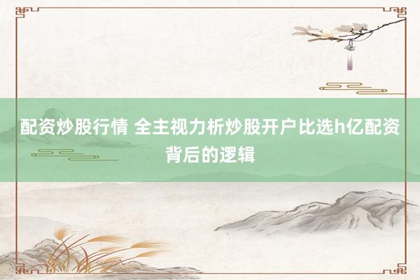 配资炒股行情 全主视力析炒股开户比选h亿配资背后的逻辑