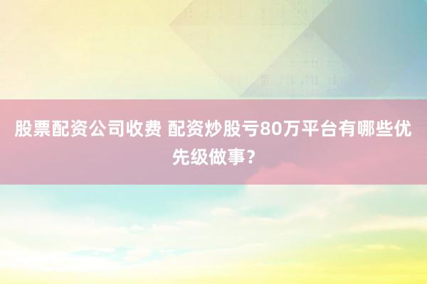 股票配资公司收费 配资炒股亏80万平台有哪些优先级做事？