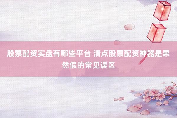 股票配资实盘有哪些平台 清点股票配资神器是果然假的常见误区