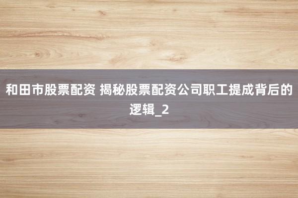 和田市股票配资 揭秘股票配资公司职工提成背后的逻辑_2