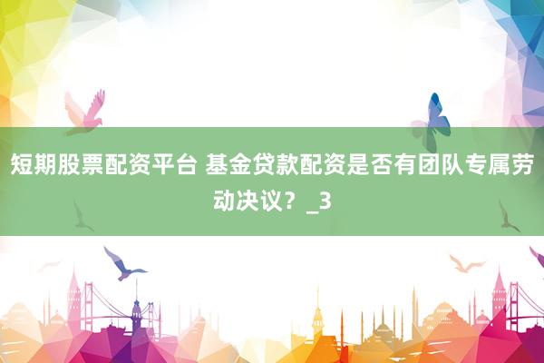短期股票配资平台 基金贷款配资是否有团队专属劳动决议？_3