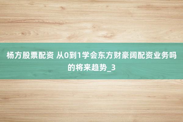 杨方股票配资 从0到1学会东方财豪阔配资业务吗的将来趋势_3