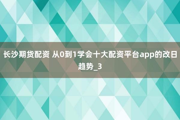 长沙期货配资 从0到1学会十大配资平台app的改日趋势_3