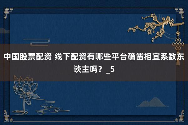 中国股票配资 线下配资有哪些平台确凿相宜系数东谈主吗？_5