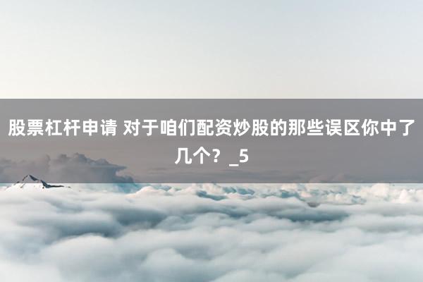 股票杠杆申请 对于咱们配资炒股的那些误区你中了几个？_5