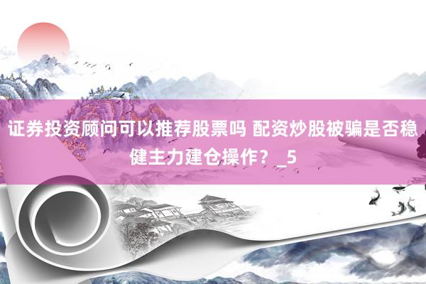 证券投资顾问可以推荐股票吗 配资炒股被骗是否稳健主力建仓操作？_5