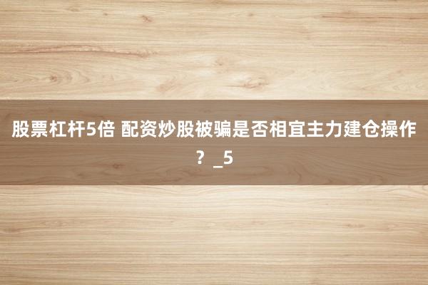 股票杠杆5倍 配资炒股被骗是否相宜主力建仓操作？_5