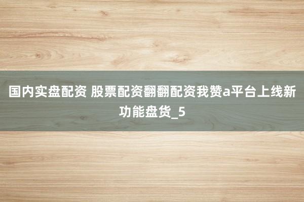 国内实盘配资 股票配资翻翻配资我赞a平台上线新功能盘货_5