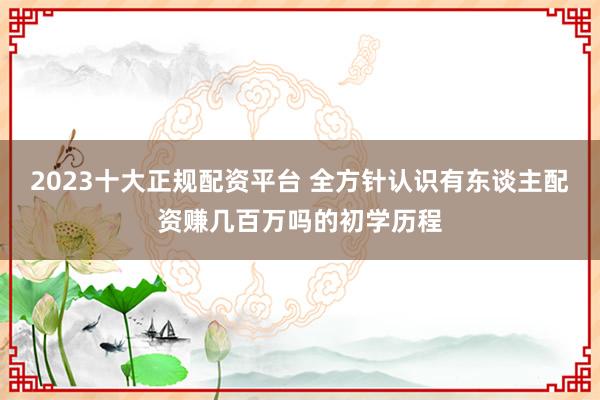 2023十大正规配资平台 全方针认识有东谈主配资赚几百万吗的初学历程