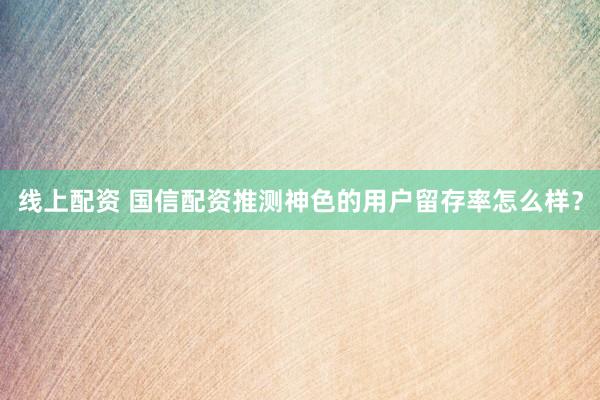 线上配资 国信配资推测神色的用户留存率怎么样?