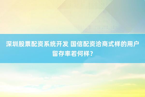 深圳股票配资系统开发 国信配资洽商式样的用户留存率若何样？