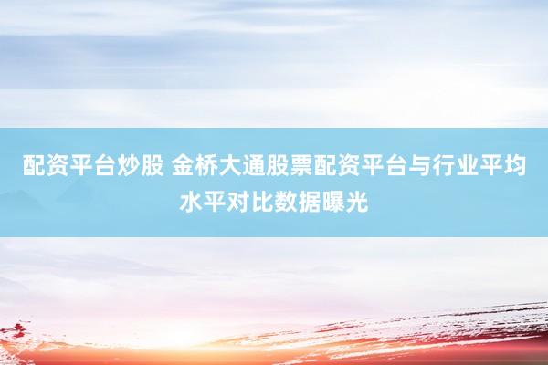 配资平台炒股 金桥大通股票配资平台与行业平均水平对比数据曝光