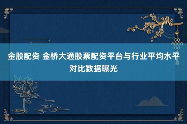 金股配资 金桥大通股票配资平台与行业平均水平对比数据曝光