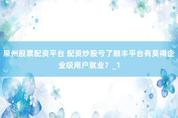 泉州股票配资平台 配资炒股亏了融丰平台有莫得企业级用户就业？_1