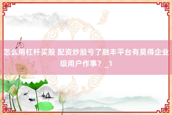 怎么用杠杆买股 配资炒股亏了融丰平台有莫得企业级用户作事？_1