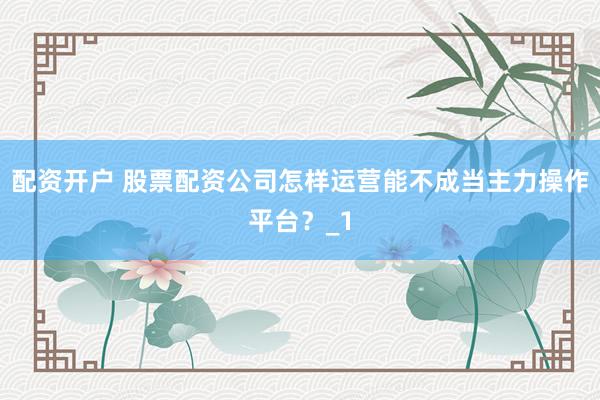 配资开户 股票配资公司怎样运营能不成当主力操作平台？_1