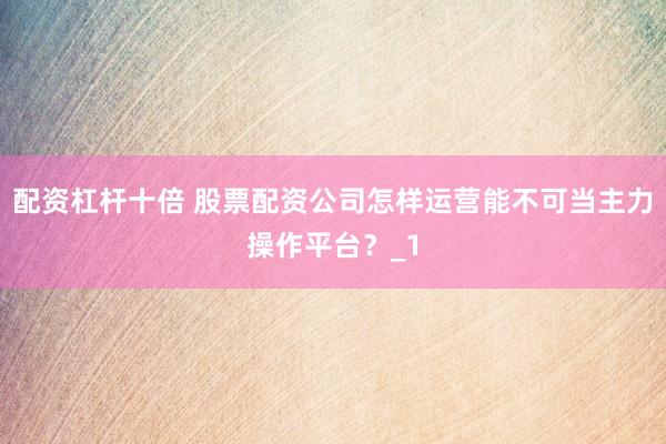 配资杠杆十倍 股票配资公司怎样运营能不可当主力操作平台？_1