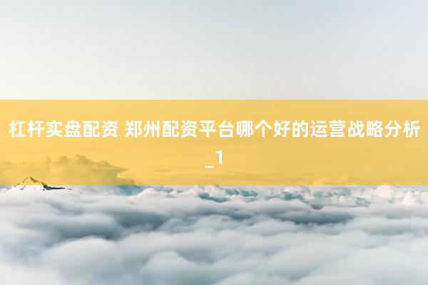 杠杆实盘配资 郑州配资平台哪个好的运营战略分析_1