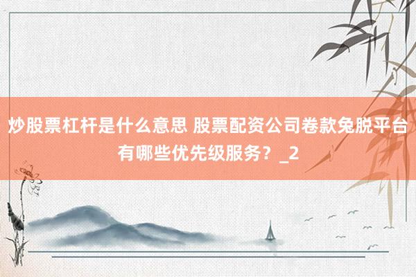 炒股票杠杆是什么意思 股票配资公司卷款兔脱平台有哪些优先级服务？_2