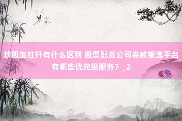 炒股加杠杆有什么区别 股票配资公司卷款叛逃平台有哪些优先级服务？_2